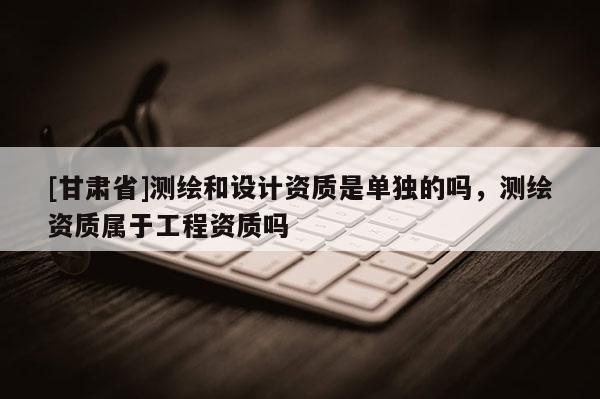 [甘肅省]測繪和設計資質是單獨的嗎，測繪資質屬于工程資質嗎