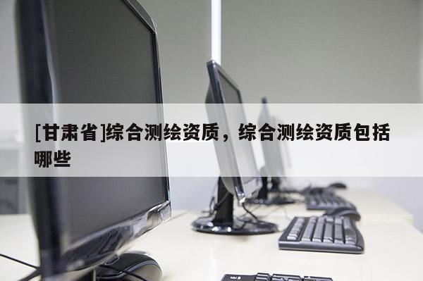 [甘肅省]綜合測繪資質，綜合測繪資質包括哪些