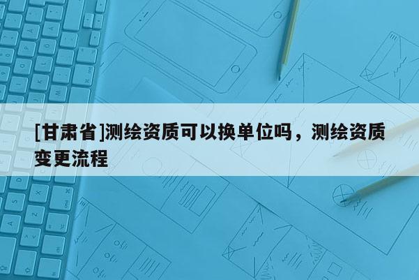 [甘肅省]測繪資質可以換單位嗎，測繪資質變更流程