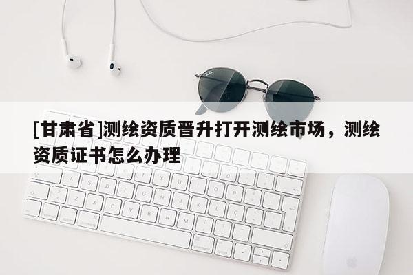 [甘肅省]測繪資質晉升打開測繪市場，測繪資質證書怎么辦理