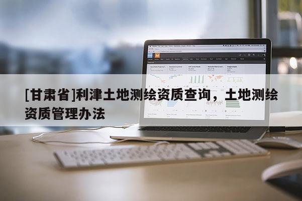 [甘肅省]利津土地測繪資質查詢，土地測繪資質管理辦法