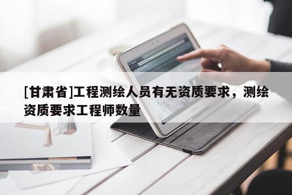 [甘肅省]工程測繪人員有無資質(zhì)要求，測繪資質(zhì)要求工程師數(shù)量