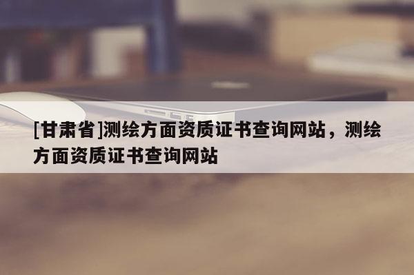 [甘肅省]測(cè)繪方面資質(zhì)證書查詢網(wǎng)站，測(cè)繪方面資質(zhì)證書查詢網(wǎng)站