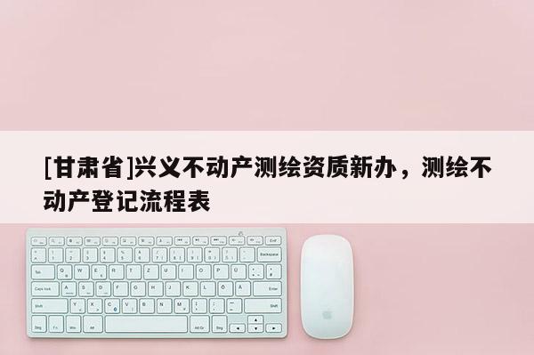 [甘肅省]興義不動產測繪資質新辦，測繪不動產登記流程表