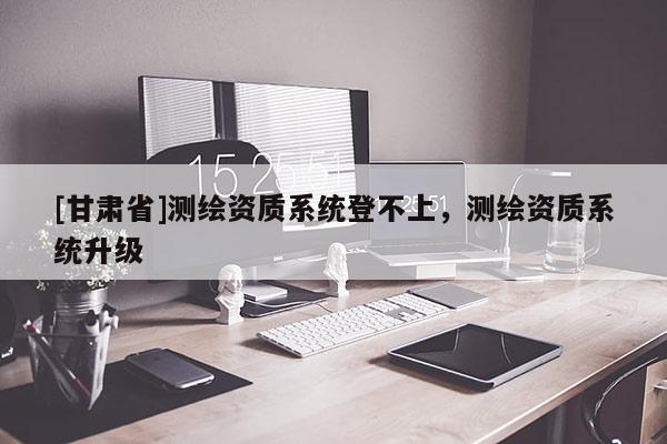 [甘肅省]測繪資質系統登不上，測繪資質系統升級