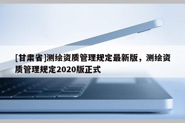 [甘肅省]測繪資質管理規定最新版，測繪資質管理規定2020版正式