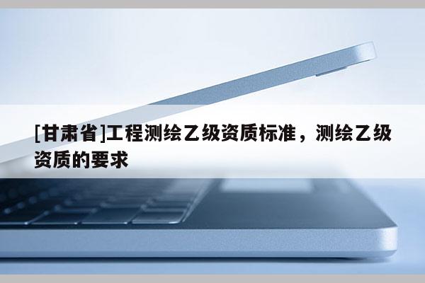 [甘肅省]工程測繪乙級資質標準，測繪乙級資質的要求