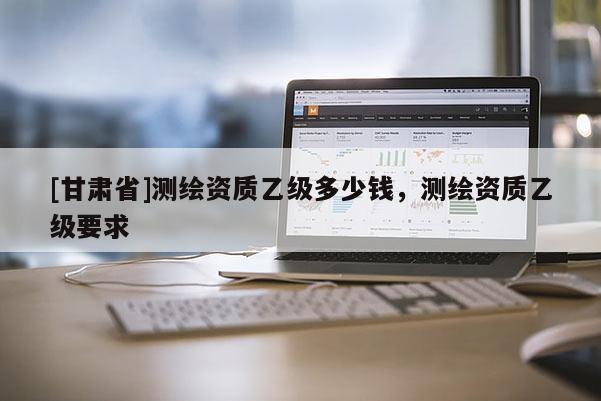 [甘肅省]測繪資質乙級多少錢，測繪資質乙級要求