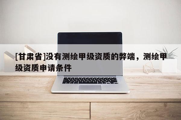 [甘肅省]沒有測繪甲級資質的弊端，測繪甲級資質申請條件
