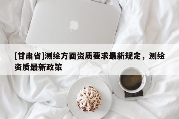 [甘肅省]測繪方面資質要求最新規定，測繪資質最新政策