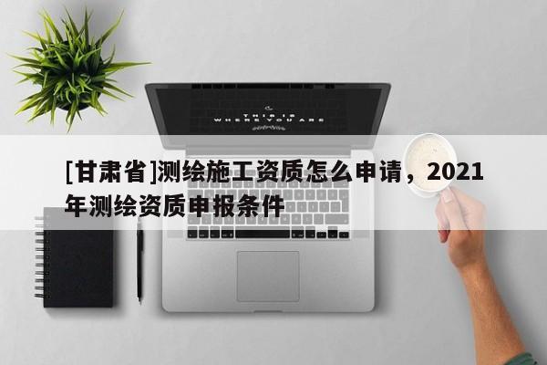 [甘肅省]測繪施工資質怎么申請，2021年測繪資質申報條件