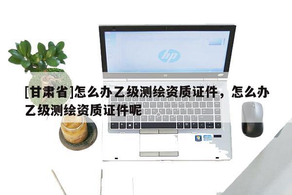 [甘肅省]怎么辦乙級測繪資質證件，怎么辦乙級測繪資質證件呢