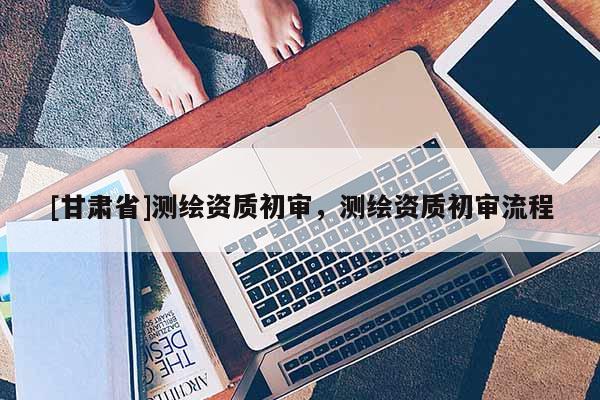 [甘肅省]測繪資質初審，測繪資質初審流程