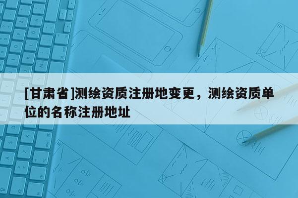 [甘肅省]測繪資質注冊地變更，測繪資質單位的名稱注冊地址