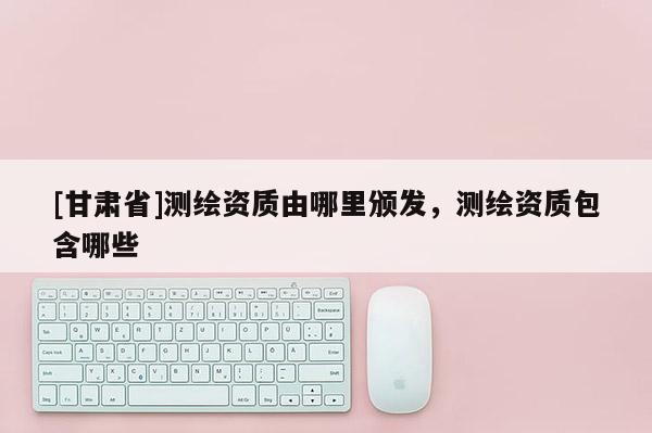 [甘肅省]測繪資質由哪里頒發，測繪資質包含哪些