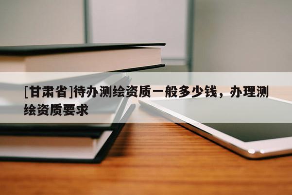 [甘肅省]待辦測繪資質一般多少錢，辦理測繪資質要求