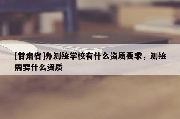 [甘肅省]辦測繪學校有什么資質要求，測繪需要什么資質