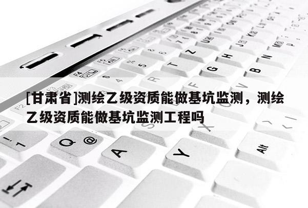 [甘肅省]測(cè)繪乙級(jí)資質(zhì)能做基坑監(jiān)測(cè)，測(cè)繪乙級(jí)資質(zhì)能做基坑監(jiān)測(cè)工程嗎