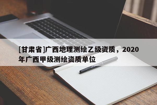 [甘肅省]廣西地理測(cè)繪乙級(jí)資質(zhì)，2020年廣西甲級(jí)測(cè)繪資質(zhì)單位