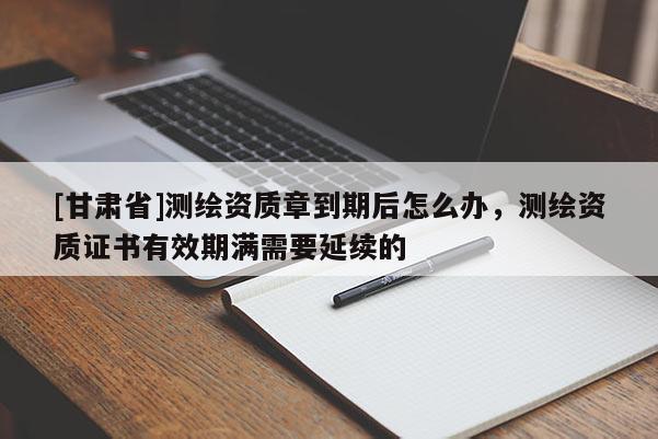 [甘肅省]測(cè)繪資質(zhì)章到期后怎么辦，測(cè)繪資質(zhì)證書(shū)有效期滿需要延續(xù)的