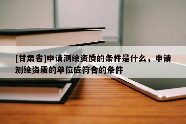 [甘肅省]申請(qǐng)測(cè)繪資質(zhì)的條件是什么，申請(qǐng)測(cè)繪資質(zhì)的單位應(yīng)符合的條件