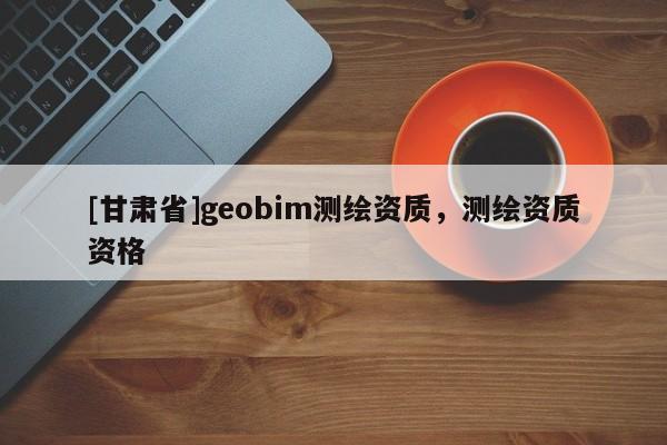 [甘肅省]geobim測(cè)繪資質(zhì)，測(cè)繪資質(zhì)資格