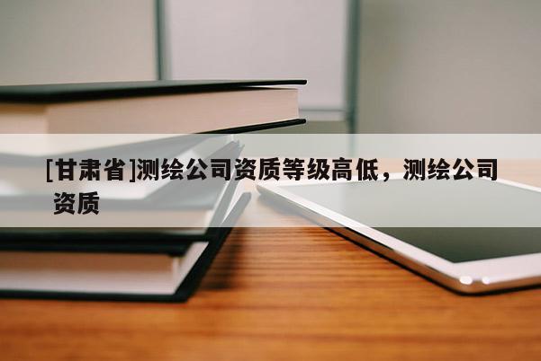 [甘肅省]測繪公司資質(zhì)等級高低，測繪公司 資質(zhì)