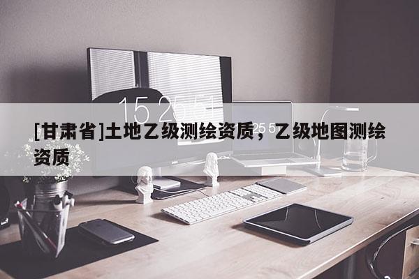 [甘肅省]土地乙級測繪資質(zhì)，乙級地圖測繪資質(zhì)