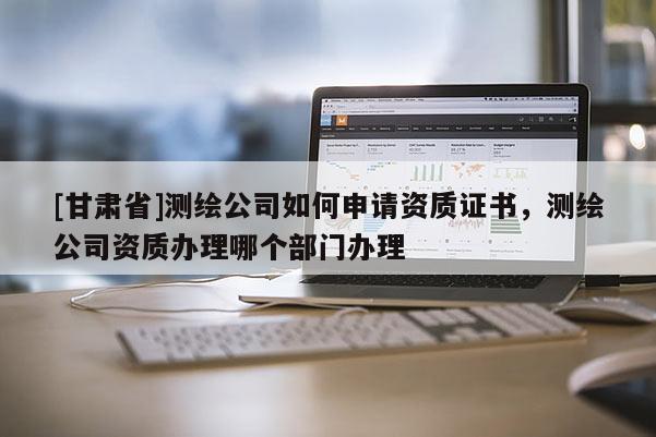[甘肅省]測繪公司如何申請資質(zhì)證書，測繪公司資質(zhì)辦理哪個部門辦理