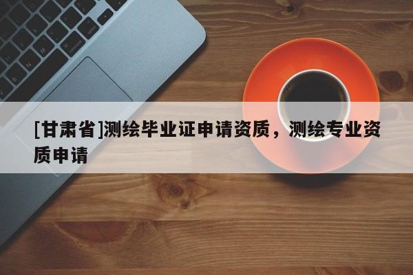 [甘肅省]測繪畢業證申請資質，測繪專業資質申請