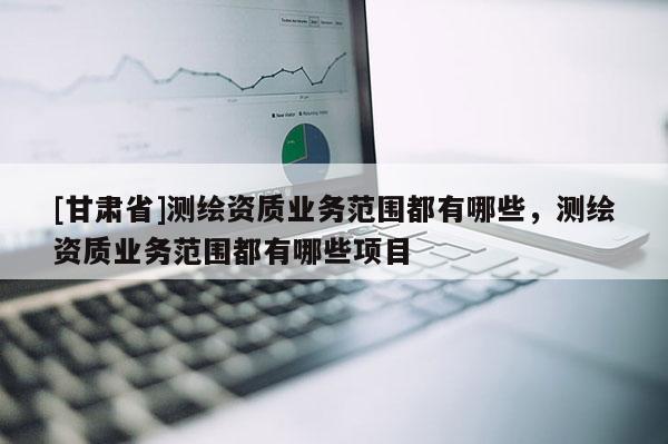 [甘肅省]測繪資質業務范圍都有哪些，測繪資質業務范圍都有哪些項目