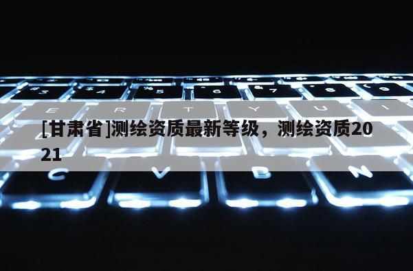 [甘肅省]測繪資質最新等級，測繪資質2021