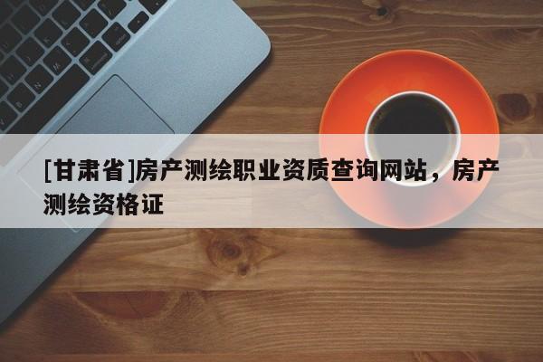 [甘肅省]房產測繪職業資質查詢網站，房產測繪資格證