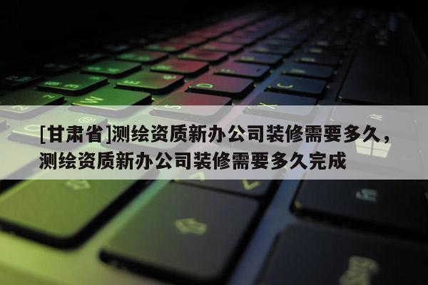 [甘肅省]測繪資質(zhì)新辦公司裝修需要多久，測繪資質(zhì)新辦公司裝修需要多久完成