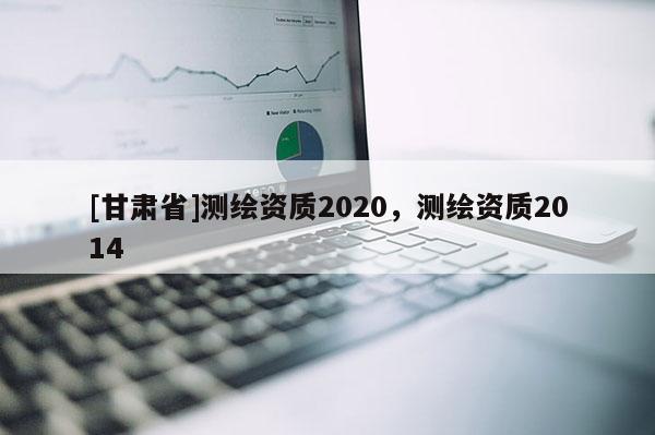 [甘肅省]測繪資質(zhì)2020，測繪資質(zhì)2014
