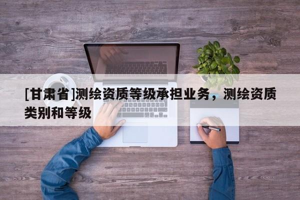 [甘肅省]測繪資質(zhì)等級承擔業(yè)務(wù)，測繪資質(zhì)類別和等級