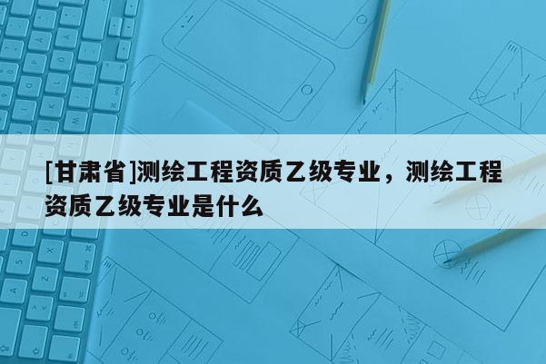 [甘肅省]測繪工程資質(zhì)乙級專業(yè)，測繪工程資質(zhì)乙級專業(yè)是什么