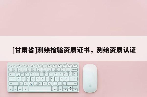[甘肅省]測繪檢驗資質(zhì)證書，測繪資質(zhì)認證