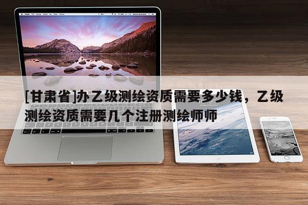 [甘肅省]辦乙級測繪資質需要多少錢，乙級測繪資質需要幾個注冊測繪師師