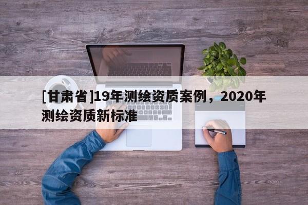 [甘肅省]19年測繪資質案例，2020年測繪資質新標準