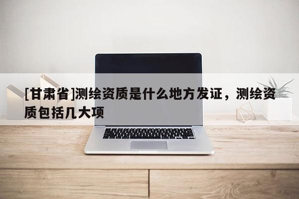 [甘肅省]測繪資質是什么地方發證，測繪資質包括幾大項