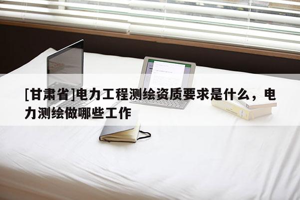 [甘肅省]電力工程測(cè)繪資質(zhì)要求是什么，電力測(cè)繪做哪些工作