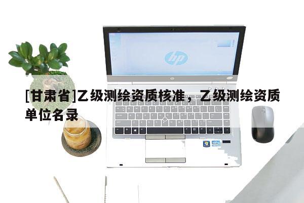 [甘肅省]乙級(jí)測(cè)繪資質(zhì)核準(zhǔn)，乙級(jí)測(cè)繪資質(zhì)單位名錄