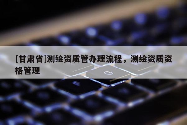 [甘肅省]測(cè)繪資質(zhì)管辦理流程，測(cè)繪資質(zhì)資格管理