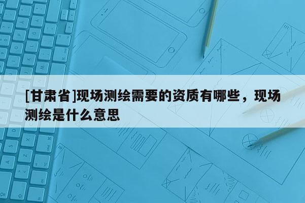 [甘肅省]現場測繪需要的資質有哪些，現場測繪是什么意思