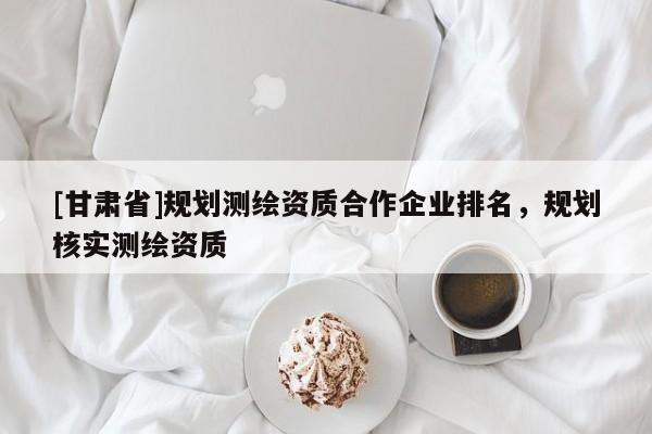 [甘肅省]規劃測繪資質合作企業排名，規劃核實測繪資質