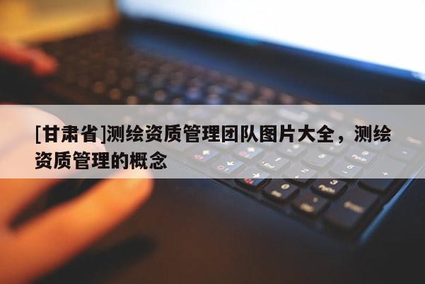 [甘肅省]測繪資質管理團隊圖片大全，測繪資質管理的概念