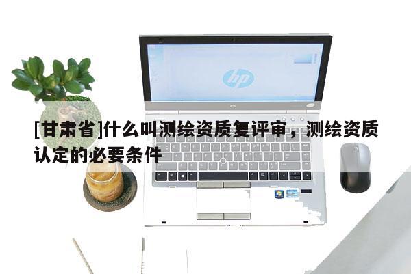 [甘肅省]什么叫測(cè)繪資質(zhì)復(fù)評(píng)審，測(cè)繪資質(zhì)認(rèn)定的必要條件