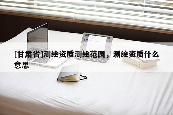 [甘肅省]測(cè)繪資質(zhì)測(cè)繪范圍，測(cè)繪資質(zhì)什么意思