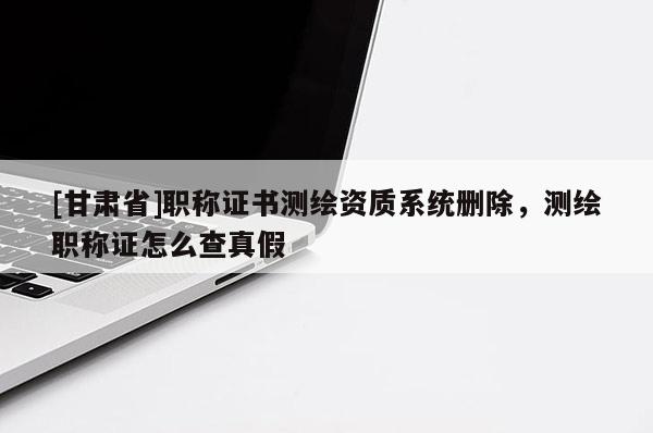 [甘肅省]職稱證書測(cè)繪資質(zhì)系統(tǒng)刪除，測(cè)繪職稱證怎么查真假